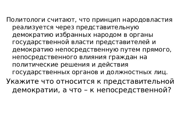 Политологи считают, что принцип народовластия реализуется через представительную демократию избранных народом в органы государственной власти представителей и демократию непосредственную путем прямого, непосредственного влияния граждан на политические решения и действия государственных органов и должностных лиц. Укажите что относится к представительной демократии, а что – к непосредственной?