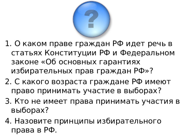 1. О каком праве граждан РФ идет речь в статьях Конституции РФ и Федеральном законе «Об основных гарантиях избирательных прав граждан РФ»? 2. С какого возраста граждане РФ имеют право принимать участие в выборах? 3. Кто не имеет права принимать участия в выборах? 4. Назовите принципы избирательного права в РФ.