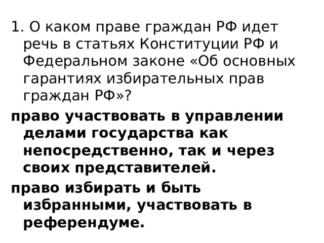 1. О каком праве граждан РФ идет речь в статьях Конституции РФ и Федеральном законе «Об основных гарантиях избирательных прав граждан РФ»? право участвовать в управлении делами государства как непосредственно, так и через своих представителей. право избирать и быть избранными, участвовать в референдуме.