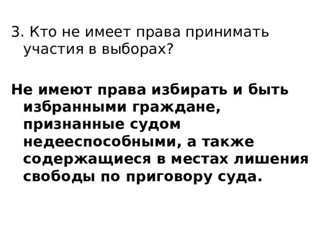 3. Кто не имеет права принимать участия в выборах? Не имеют права избирать и быть избранными граждане, признанные судом недееспособными, а также содержащиеся в местах лишения свободы по приговору суда.