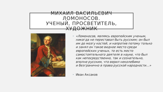 Михаил васильевич Ломоносов.  Ученый, просветитель, художник «Ломоносов, являясь европейским ученым, никогда не переставал быть русским; он был им до мозгу костей, и напротив потому только и занял он такое видное место среди европейских ученых, то есть место самостоятельного деятеля в науке, что был как непосредственно, так и сознательно, вполне русским, что верил неколебимо и безгранично в права русской народности…»   Иван Аксаков Скрыв свое крестьянское происхождение, Михаил Ломоносов получил образование в лучших университетах XVIII века. Он изучал самые разные науки и сделал множество открытий, писал ученые труды и преподавал в академиях. Ломоносов стал автором многих изобретений и разработал план создания первого в России университета. По его инициативе появился Московский университет, в котором могли учиться представители всех сословий.