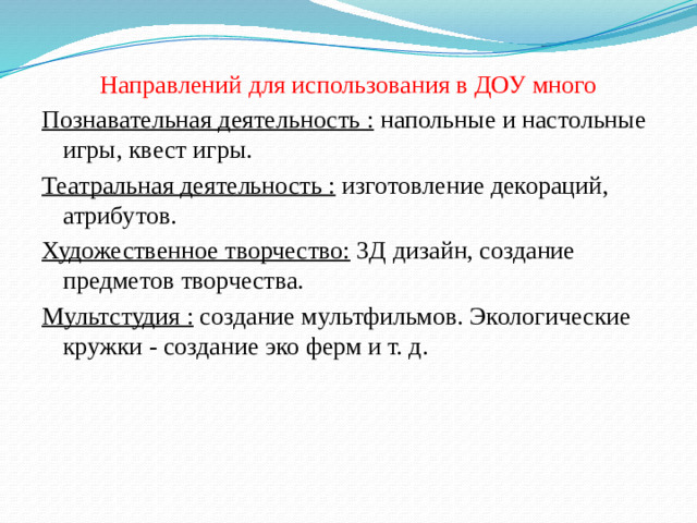 Направлений для использования в ДОУ много Познавательная деятельность : напольные и настольные игры, квест игры. Театральная деятельность : изготовление декораций, атрибутов. Художественное творчество: 3Д дизайн, создание предметов творчества. Мультстудия : создание мультфильмов. Экологические кружки - создание эко ферм и т. д.