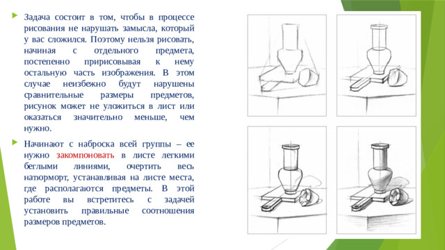 Задача состоит в том, чтобы в процессе рисования не нарушать замысла, который у вас сложился. Поэтому нельзя рисовать, начиная с отдельного предмета, постепенно пририсовывая к нему остальную часть изображения. В этом случае неизбежно будут нарушены сравнительные размеры предметов, рисунок может не уложиться в лист или оказаться значительно меньше, чем нужно. Начинают с наброска всей группы – ее нужно закомпоновать в листе легкими беглыми линиями, очертить весь натюрморт, устанавливая на листе места, где располагаются предметы. В этой работе вы встретитесь с задачей установить правильные соотношения размеров предметов.