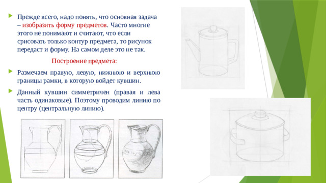 Прежде всего, надо понять, что основная задача – изобразить форму предметов . Часто многие этого не понимают и считают, что если срисовать только контур предмета, то рисунок передаст и форму. На самом деле это не так. Построение предмета: Размечаем правую, левую, нижнюю и верхнюю границы рамки, в которую войдет кувшин. Данный кувшин симметричен (правая и лева часть одинаковые). Поэтому проводим линию по центру (центральную линию).