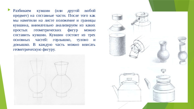 Разбиваем  кувшин (или другой любой предмет) на составные части. После того как мы наметили на листе положение и границы кувшина, внимательно анализируем из каких простых геометрических фигур можно составить кувшин. Кувшин состоит из трех основных частей: горлышко, тулово и донышко. В каждую часть можно вписать геометрическую фигуру.