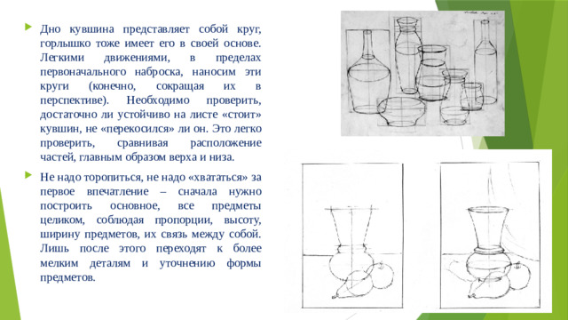 Дно кувшина представляет собой круг, горлышко тоже имеет его в своей основе. Легкими движениями, в пределах первоначального наброска, наносим эти круги (конечно, сокращая их в перспективе). Необходимо проверить, достаточно ли устойчиво на листе «стоит» кувшин, не «перекосился» ли он. Это легко проверить, сравнивая расположение частей, главным образом верха и низа. Не надо торопиться, не надо «хвататься» за первое впечатление – сначала нужно построить основное, все предметы целиком, соблюдая пропорции, высоту, ширину предметов, их связь между собой. Лишь после этого переходят к более мелким деталям и уточнению формы предметов.