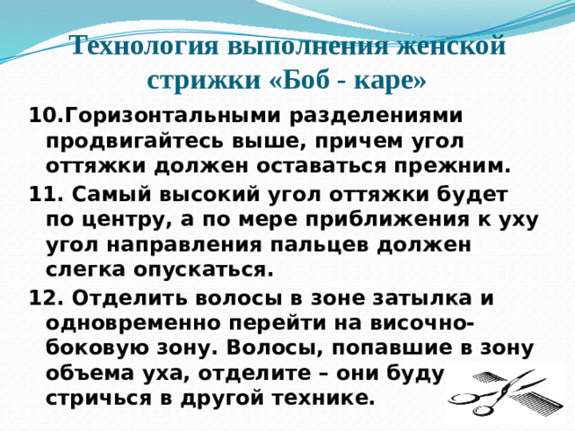 Технология выполнения женской стрижки «Боб - каре» 10.Горизонтальными разделениями продвигайтесь выше, причем угол оттяжки должен оставаться прежним. 11. Самый высокий угол оттяжки будет по центру, а по мере приближения к уху угол направления пальцев должен слегка опускаться. 12. Отделить волосы в зоне затылка и одновременно перейти на височно-боковую зону. Волосы, попавшие в зону объема уха, отделите – они будут стричься в другой технике.