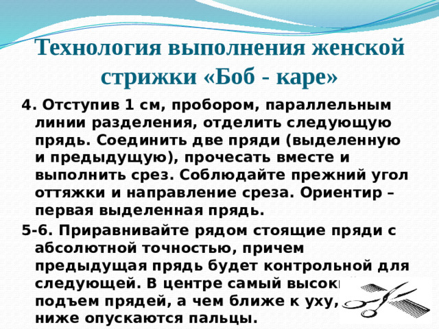 Технология выполнения женской стрижки «Боб - каре» 4. Отступив 1 см, пробором, параллельным линии разделения, отделить следующую прядь. Соединить две пряди (выделенную и предыдущую), прочесать вместе и выполнить срез. Соблюдайте прежний угол оттяжки и направление среза. Ориентир – первая выделенная прядь. 5-6. Приравнивайте рядом стоящие пряди с абсолютной точностью, причем предыдущая прядь будет контрольной для следующей. В центре самый высокий подъем прядей, а чем ближе к уху, тем ниже опускаются пальцы.