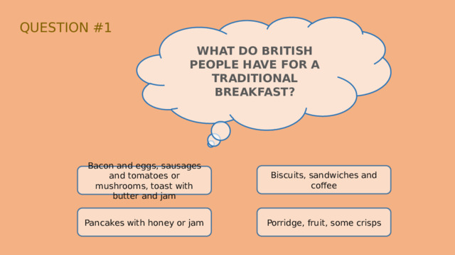 QUESTION #1 WHAT DO BRITISH PEOPLE HAVE FOR A TRADITIONAL BREAKFAST? Biscuits, sandwiches and coffee Bacon and eggs, sausages and tomatoes or mushrooms, toast with butter and jam Pancakes with honey or jam Porridge, fruit, some crisps