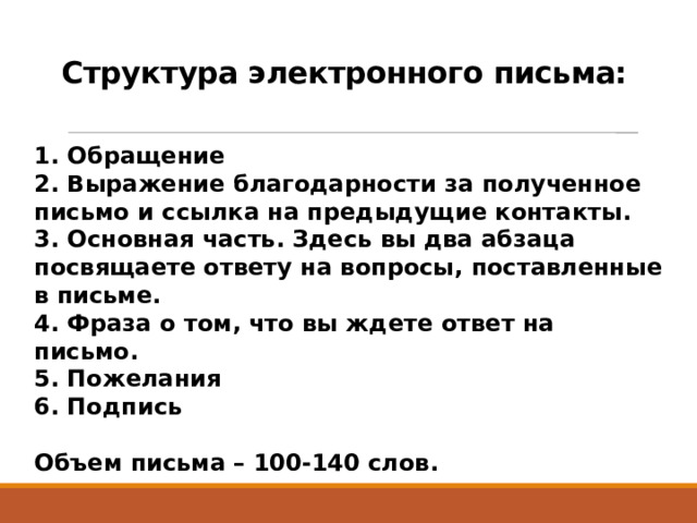 Структура электронного письма:  1. Обращение  2. Выражение благодарности за полученное письмо и ссылка на предыдущие контакты.  3. Основная часть. Здесь вы два абзаца посвящаете ответу на вопросы, поставленные в письме.  4. Фраза о том, что вы ждете ответ на письмо.  5. Пожелания  6. Подпись  Объем письма – 100-140 слов.