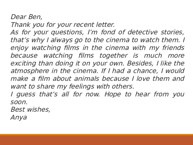 Dear Ben, Thank you for your recent letter. As for your questions, I’m fond of detective stories, that’s why I always go to the cinema to watch them. I enjoy watching films in the cinema with my friends because watching films together is much more exciting than doing it on your own. Besides, I like the atmosphere in the cinema. If I had a chance, I would make a film about animals because I love them and want to share my feelings with others. I guess that’s all for now. Hope to hear from you soon. Best wishes, Anya