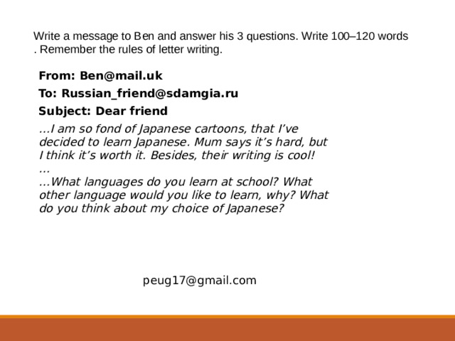   Write a message to Ben and answer his 3 questions. Write 100–120 words . Remember the rules of letter writing. From: Ben@mail.uk To: Russian_friend@sdamgia.ru Subject: Dear friend … I am so fond of Japanese cartoons, that I’ve decided to learn Japanese. Mum says it’s hard, but I think it’s worth it. Besides, their writing is cool! … … What languages do you learn at school? What other language would you like to learn, why? What do you think about my choice of Japanese? peug17@gmail.com