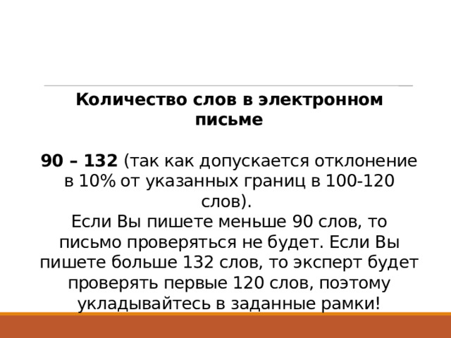 Количество слов в электронном письме   90 – 132  (так как допускается отклонение в 10% от указанных границ в 100-120 слов).  Если Вы пишете меньше 90 слов, то письмо проверяться не будет. Если Вы пишете больше 132 слов, то эксперт будет проверять первые 120 слов, поэтому укладывайтесь в заданные рамки!