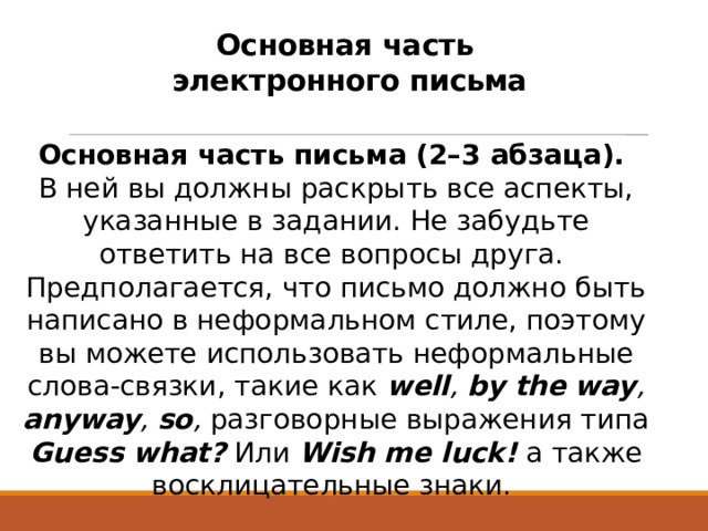 Основная часть  электронного письма Основная часть письма (2–3 абзаца). В ней вы должны раскрыть все аспекты, указанные в задании. Не забудьте ответить на все вопросы друга.  Предполагается, что письмо должно быть написано в неформальном стиле, поэтому вы можете использовать неформальные слова-связки, такие как well , by the way , anyway , so , разговорные выражения типа Guess what?  Или Wish me luck!  а также восклицательные знаки.