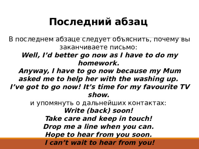 Последний абзац В последнем абзаце следует объяснить, почему вы заканчиваете письмо:  Well, I’d better go now as I have to do my homework.  Anyway, I have to go now because my Mum asked me to help her with the washing up.  I’ve got to go now! It’s time for my favourite TV show.   и упомянуть о дальнейших контактах:  Write (back) soon!  Take care and keep in touch!  Drop me a line when you can.  Hope to hear from you soon.  I can’t wait to hear from you!