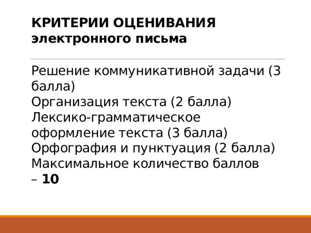 КРИТЕРИИ ОЦЕНИВАНИЯ электронного письма   Решение коммуникативной задачи (3 балла)  Организация текста (2 балла)  Лексико-грамматическое оформление текста (3 балла)  Орфография и пунктуация (2 балла)  Максимальное количество баллов –  10