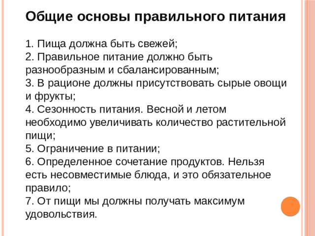 Общие основы правильного питания 1 . Пища должна быть свежей; 2. Правильное питание должно быть разнообразным и сбалансированным; 3. В рационе должны присутствовать сырые овощи и фрукты; 4. Сезонность питания. Весной и летом необходимо увеличивать количество растительной пищи; 5. Ограничение в питании; 6. Определенное сочетание продуктов. Нельзя есть несовместимые блюда, и это обязательное правило; 7. От пищи мы должны получать максимум удовольствия.