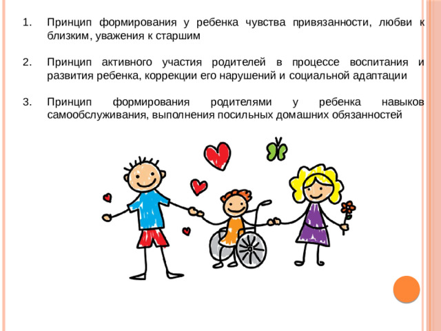 Принцип формирования у ребенка чувства привязанности, любви к близким, уважения к старшим Принцип активного участия родителей в процессе воспитания и развития ребенка, коррекции его нарушений и социальной адаптации Принцип формирования родителями у ребенка навыков самообслуживания, выполнения посильных домашних обязанностей