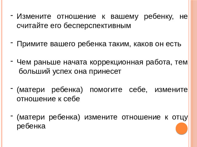 Измените отношение к вашему ребенку, не считайте его бесперспективным Примите вашего ребенка таким, каков он есть Чем раньше начата коррекционная работа, тем больший успех она принесет (матери ребенка) помогите себе, измените отношение к себе (матери ребенка) измените отношение к отцу ребенка