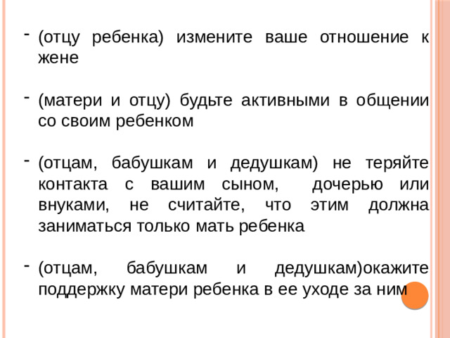 (отцу ребенка) измените ваше отношение к жене (матери и отцу) будьте активными в общении со своим ребенком (отцам, бабушкам и дедушкам) не теряйте контакта с вашим сыном, дочерью или внуками, не считайте, что этим должна заниматься только мать ребенка (отцам, бабушкам и дедушкам)окажите поддержку матери ребенка в ее уходе за ним