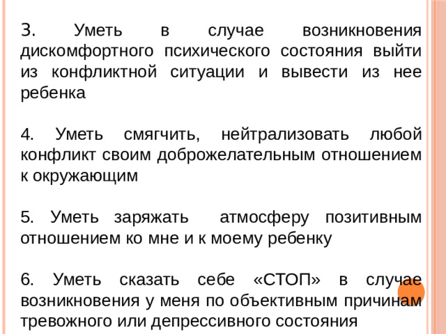 3.  Уметь в случае возникновения дискомфортного психического состояния выйти из конфликтной ситуации и вывести из нее ребенка 4. Уметь смягчить, нейтрализовать любой конфликт своим доброжелательным отношением к окружающим 5. Уметь заряжать атмосферу позитивным отношением ко мне и к моему ребенку 6. Уметь сказать себе «СТОП» в случае возникновения у меня по объективным причинам тревожного или депрессивного состояния