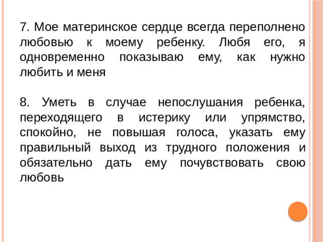 7. Мое материнское сердце всегда переполнено любовью к моему ребенку. Любя его, я одновременно показываю ему, как нужно любить и меня 8. Уметь в случае непослушания ребенка, переходящего в истерику или упрямство, спокойно, не повышая голоса, указать ему правильный выход из трудного положения и обязательно дать ему почувствовать свою любовь
