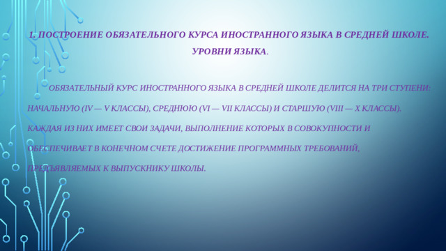 1. ПОСТРОЕНИЕ ОБЯЗАТЕЛЬНОГО КУРСА ИНОСТРАННОГО ЯЗЫКА В СРЕДНЕЙ ШКОЛЕ. УРОВНИ ЯЗЫКА .   ОБЯЗАТЕЛЬНЫЙ КУРС ИНОСТРАННОГО ЯЗЫКА В СРЕДНЕЙ ШКОЛЕ ДЕЛИТСЯ НА ТРИ СТУПЕНИ: НАЧАЛЬНУЮ (IV — V КЛАССЫ), СРЕДНЮЮ (VI — VII КЛАССЫ) И СТАРШУЮ (VIII — X КЛАССЫ). КАЖДАЯ ИЗ НИХ ИМЕЕТ СВОИ ЗАДАЧИ, ВЫПОЛНЕНИЕ КОТОРЫХ В СОВОКУПНОСТИ И ОБЕСПЕЧИВАЕТ В КОНЕЧНОМ СЧЕТЕ ДОСТИЖЕНИЕ ПРОГРАММНЫХ ТРЕБОВАНИЙ, ПРЕДЪЯВЛЯЕМЫХ К ВЫПУСКНИКУ ШКОЛЫ.