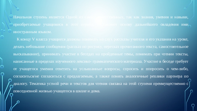 Начальная ступень является Одной из самых ответственных, так как знания, умения и навыки, приобретаемые учащимися в этот период, составляют основу дальнейшего овладения ими иностранным языком.  К концу V класса учащиеся должны понимать на слух рассказы учителя и его указания на уроке, делать небольшие сообщения (рассказ по рисунку, пересказ прочитанного текста, самостоятельное высказывание), принимать участие в беседах на пройденные темы, понимать при чтении тексты, написанные в пределах изученного лексико- грамматического материала. Участие в беседе требует от учащегося умения ответить на услышанные вопросы, спросить и попросить о чем-либо, согласиться/не согласиться с предлагаемым, а также понять аналогичные реплики партнера по диалогу. Тематика устной речи и текстов для чтения связана на этой ступени преимущественно с повседневной жизнью учащегося в школе и дома.