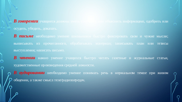 В говорении учащиеся должны уметь сообщить или объяснить информацию, одобрить или осудить, убедить, доказать. В письме необходимо умение школьников быстро фиксировать свои и чужие мысли; выписывать из прочитанного, обрабатывать материал; записывать план или тезисы выступления; написать письмо. В чтении важно умение учащихся быстро читать газетные и журнальные статьи, художественные произведения средней ложности. В аудировании необходимо умение понимать речь в нормальном темпе при живом общении, а также смысл теле/радиопередач.