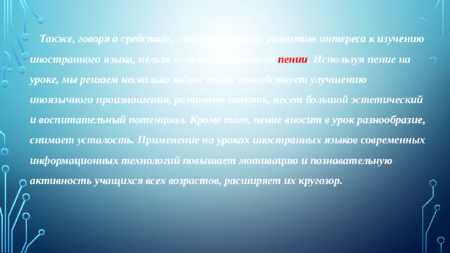 Также, говоря о средствах, способствующих развитию интереса к изучению иностранного языка, нельзя не остановиться на пении . Используя пение на уроке, мы решаем несколько задач: пение способствует улучшению иноязычного произношения, развивает память, несет большой эстетический и воспитательный потенциал. Кроме того, пение вносит в урок разнообразие, снимает усталость. Применение на уроках иностранных языков современных информационных технологий повышает мотивацию и познавательную активность учащихся всех возрастов, расширяет их кругозор.