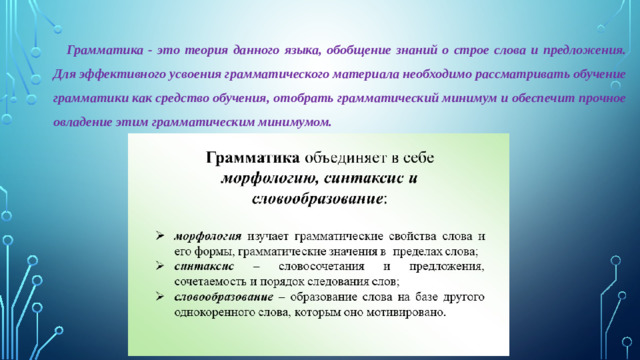 Грамматика - это теория данного языка, обобщение знаний о строе слова и предложения. Для эффективного усвоения грамматического материала необходимо рассматривать обучение грамматики как средство обучения, отобрать грамматический минимум и обеспечит прочное овладение этим грамматическим минимумом.