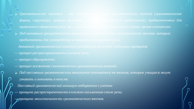 Грамматический минимум - это определенный набор грамматических явлений (грамматические формы, структуры, правила изменения слов и соединения их в предложения), предназначенных для правильного оформления речи, как с точки зрения морфологии, так и с точки зрения синтаксиса. Под активным грамматическим минимумом понимаются те грамматические явления, которые предназначены для употребления в говорении и письменной речи.  Активный грамматический минимум отбирается на основе следующих принципов: — принцип распространенности в устной речи; — принцип образцовости; — принцип исключения синонимических грамматических явлений. Под пассивным грамматическим минимумом понимаются те явления, которые учащиеся могут узнавать и понимать в тексте.