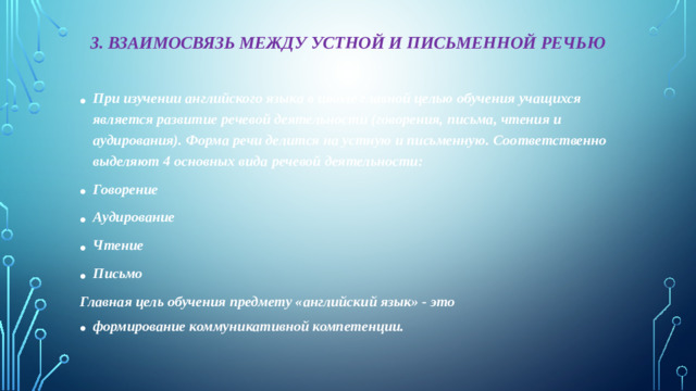 3. Взаимосвязь между устной и письменной речью При изучении английского языка в школе главной целью обучения учащихся является развитие речевой деятельности (говорения, письма, чтения и аудирования). Форма речи делится на устную и письменную. Соответственно выделяют 4 основных вида речевой деятельности: Говорение Аудирование Чтение Письмо Главная цель обучения предмету «английский язык» - это