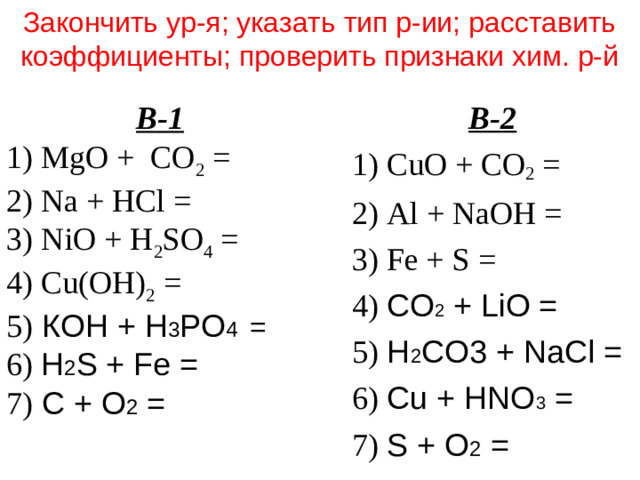 Закончить ур-я; указать тип р-ии; расставить коэффициенты; проверить признаки хим. р-й В-2 1) C u O + CO 2 = 2) Al + NaOH = 3) Fe + S = 4) CO 2 + LiO = 5) H 2 CO3 + NaCl = 6) Cu + HNO 3 = 7) S + O 2 = В-1 1) Mg O + CO 2 = 2) Na + HCl = 3) Ni O + H 2 SO 4 = 4) Cu(OH) 2 = 5)  К OH + H 3 PO 4 =  6)  H 2 S + Fe = 7) C + O 2 =