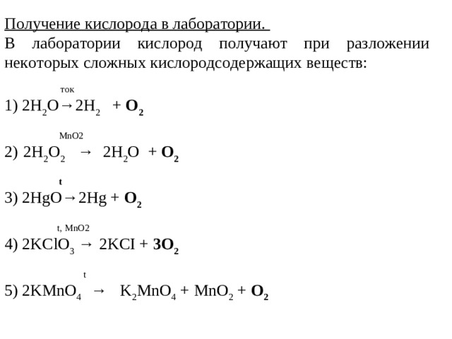 Получение кислорода в лаборатории.   В лаборатории кислород получают при разложении некоторых сложных кислородсодержащих веществ:                     ток             1) 2H 2 O→2H 2       + O 2               MnO2       2)    2H 2 O 2      →   2H 2 O   + O 2                                          t       3) 2HgO→2Hg + O 2               t,   MnO2       4) 2KClO 3   → 2KCI + 3O 2                                   t       5) 2KMnO 4     →   K 2 MnO 4   + MnO 2   + O 2