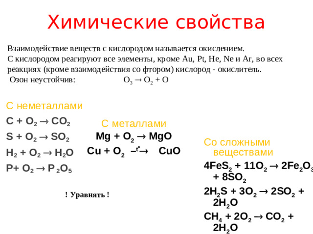 Химические свойства Взаимодействие веществ с кислородом называется окислением. С кислородом реагируют все элементы, кроме Au , Pt , He , Ne и Ar , во всех реакциях (кроме взаимодействия со фтором) кислород - окислитель.  Озон неустойчив: O 3   O 2 + O С неметаллами C + O 2   CO 2 S + O 2   SO 2 H 2 + O 2   H 2 O P + O 2   P  2 O 5    С металлами Mg + O 2    MgO Cu + O 2 – t   CuO   Со сложными веществами 4 FeS 2 + 11 O 2   2 Fe 2 O 3 + 8 SO 2 2H 2 S + 3O 2   2SO 2 + 2H 2 O CH 4 + 2O 2   CO 2 + 2H 2 O ! Уравнять !