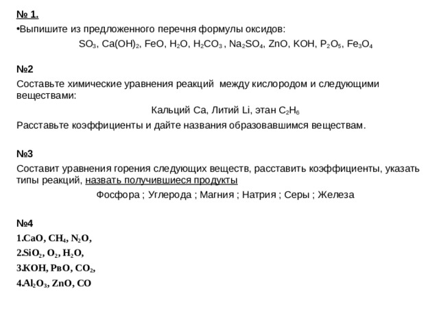 № 1. Выпишите из предложенного перечня формулы оксидов: SO 3 , Ca(OH) 2 , FeO, H 2 O, H 2 CO 3  , Na 2 SO 4 , ZnO, KOH, P 2 O 5 , Fe 3 O 4 № 2 Составьте химические уравнения реакций между кислородом и следующими веществами: Кальций Са, Литий Li, этан С 2 Н 6 Расставьте коэффициенты и дайте названия образовавшимся веществам. № 3 Составит уравнения горения следующих веществ, расставить коэффициенты, указать типы реакций, назвать получившиеся продукты Фосфора ; Углерода ; Магния ; Натрия ; Серы ; Железа № 4