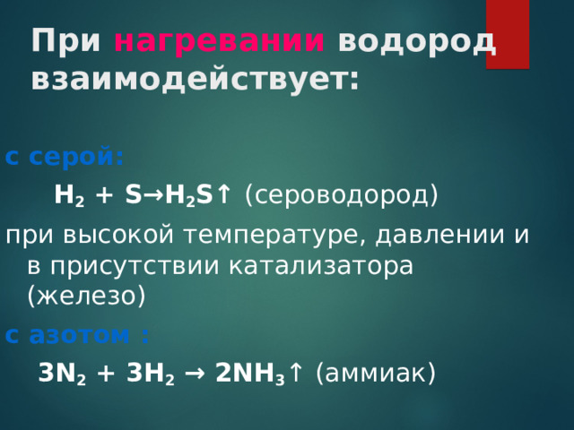 При нагревании водород взаимодействует: с серой:  Н 2 + S → Н 2 S ↑  (сероводород) при высокой температуре, давлении и в присутствии катализатора (железо) с азотом :  3N 2 + 3H 2  → 2 NH 3 ↑ (аммиак)