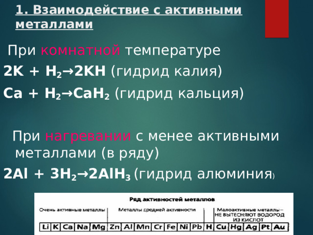 1. Взаимодействие с активными металлами  При комнатной температуре 2K  +  H 2 → 2KH (гидрид калия) Ca  +  H 2 → CaH 2 (гидрид кальция)  При нагревании с менее активными металлами (в ряду) 2Al  +  3H 2 → 2AlH 3  (гидрид алюминия )
