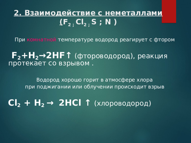 2. Взаимодействие с неметаллами  ( F 2 ; Cl 2 ; S ; N ) При комнатной температуре водород реагирует с фтором   F 2 +H 2 → 2HF ↑  (фтороводород), реакция протекает со взрывом .  Водород хорошо горит в атмосфере хлора при поджигании или облучении происходит взрыв  Cl 2 + H 2 →  2HCl  ↑  (хлороводород )