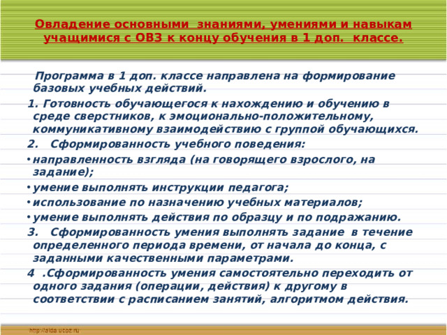 Овладение основными знаниями, умениями и навыкам учащимися с ОВЗ к концу обучения в 1 доп. классе.     Программа в 1 доп. классе направлена на формирование базовых учебных действий. 1. Готовность обучающегося к нахождению и обучению в среде сверстников, к эмоционально-положительному, коммуникативному взаимодействию с группой обучающихся. 2. Сформированность учебного поведения: направленность взгляда (на говорящего взрослого, на задание); умение выполнять инструкции педагога; использование по назначению учебных материалов; умение выполнять действия по образцу и по подражанию. 3. Сформированность умения выполнять задание в течение определенного периода времени, от начала до конца, с заданными качественными параметрами. 4 .Сформированность умения самостоятельно переходить от одного задания (операции, действия) к другому в соответствии с расписанием занятий, алгоритмом действия.