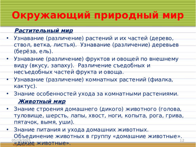 Окружающий природный мир  Растительный мир Узнавание (различение) растений и их частей (дерево, ствол, ветка, листья). Узнавание (различение) деревьев (берёза, ель). Узнавание (различение) фруктов и овощей по внешнему виду (вкусу, запаху). Различение съедобных и несъедобных частей фрукта и овоща. Узнавание (различение) комнатных растений (фиалка, кактус). Знание особенностей ухода за комнатными растениями.  Животный мир Знание строения домашнего (дикого) животного (голова, туловище, шерсть, лапы, хвост, ноги, копыта, рога, грива, пятачок, вымя, уши). Знание питания и ухода домашних животных. Объединение животных в группу «домашние животные». «дикие животные». Узнавание (различение) домашних птиц. Знание особенностей внешнего вида птиц. Знание питания птиц.  Объединение домашних птиц в группу «домашние птицы». 05/19/2025