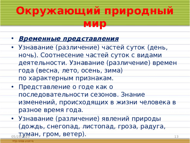 Окружающий природный мир Временные представления Узнавание (различение) частей суток (день, ночь). Соотнесение частей суток с видами деятельности. Узнавание (различение) времен года (весна, лето, осень, зима) по характерным признакам. Представление о годе как о последовательности сезонов. Знание изменений, происходящих в жизни человека в разное время года. Узнавание (различение) явлений природы (дождь, снегопад, листопад, гроза, радуга, туман, гром, ветер). 05/19/2025