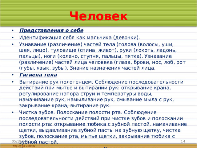 Человек Представления о себе Идентификация себя как мальчика (девочки). Узнавание (различение) частей тела (голова (волосы, уши, шея, лицо), туловище (спина, живот), руки (локоть, ладонь, пальцы), ноги (колено, ступня, пальцы, пятка). Узнавание (различение) частей лица человека (глаза, брови, нос, лоб, рот (губы, язык, зубы). Знание назначения частей лица. Гигиена тела Вытирание рук полотенцем. Соблюдение последовательности действий при мытье и вытирании рук: открывание крана, регулирование напора струи и температуры воды, намачивание рук, намыливание рук, смывание мыла с рук, закрывание крана, вытирание рук. Чистка зубов. Полоскание полости рта. Соблюдение последовательности действий при чистке зубов и полоскании полости рта: открывание тюбика с зубной пастой, намачивание щетки, выдавливание зубной пасты на зубную щетку, чистка зубов, полоскание рта, мытье щетки, закрывание тюбика с зубной пастой. Пользование носовым платком. Расчесывание волос. 05/19/2025