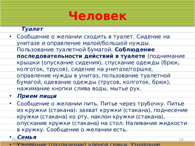 Человек  Туалет Сообщение о желании сходить в туалет. Сидение на унитазе и оправление малой/большой нужды. Пользование туалетной бумагой. Соблюдение последовательности действий в туалете (поднимание крышки (опускание сидения), спускание одежды (брюк, колготок, трусов), сидение на унитазе/горшке, оправление нужды в унитаз, пользование туалетной бумагой, одевание одежды (трусов, колготок, брюк), нажимание кнопки слива воды, мытье рук. Прием пищи Сообщение о желании пить. Питье через трубочку. Питье из кружки (стакана): захват кружки (стакана), поднесение кружки (стакана) ко рту, наклон кружки (стакана), опускание кружки (стакана) на стол. Наливание жидкости в кружку. Сообщение о желании есть. Семья Узнавание (различение) членов семьи. Узнавание (различение) детей и взрослых. Представление о бытовой и досуговой деятельности семьи. 05/19/2025
