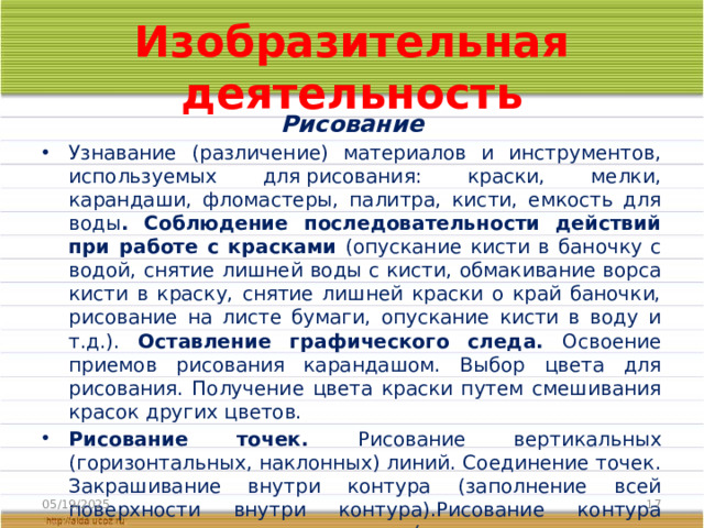 Изобразительная деятельность Рисование Узнавание (различение) материалов и инструментов, используемых для рисования: краски, мелки, карандаши, фломастеры, палитра, кисти, емкость для воды . Соблюдение последовательности действий при работе с красками (опускание кисти в баночку с водой, снятие лишней воды с кисти, обмакивание ворса кисти в краску, снятие лишней краски о край баночки, рисование на листе бумаги, опускание кисти в воду и т.д.). Оставление графического следа. Освоение приемов рисования карандашом. Выбор цвета для рисования. Получение цвета краски путем смешивания красок других цветов. Рисование точек. Рисование вертикальных (горизонтальных, наклонных) линий. Соединение точек. Закрашивание внутри контура (заполнение всей поверхности внутри контура).Рисование контура предмета по контурным линиям (по опорным точкам, по трафарету, по шаблону). 05/19/2025