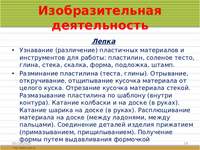Изобразительная деятельность  Лепка Узнавание (различение) пластичных материалов и инструментов для работы: пластилин, соленое тесто, глина, стека, скалка, форма, подложка, штамп. Разминание пластилина (теста, глины). Отрывание, откручивание, отщипывание кусочка материала от целого куска. Отрезание кусочка материала стекой. Размазывание пластилина по шаблону (внутри контура). Катание колбаски и на доске (в руках). Катание шарика на доске (в руках). Расплющивание материала на доске (между ладонями, между пальцами). Соединение деталей изделия прижатием (примазыванием, прищипыванием). Получение формы путем выдавливания формочкой 05/19/2025