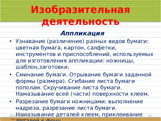 Изобразительная деятельность Аппликация Узнавание (различение) разных видов бумаги: цветная бумага, картон, салфетки, инструментов и приспособлений, используемых для изготовления аппликации: ножницы, шаблон,заготовки. Сминание бумаги. Отрывание бумаги заданной формы (размера). Сгибание листа бумаги пополам. Скручивание листа бумаги. Намазывание всей (части) поверхности клеем. Разрезание бумаги ножницами: выполнение надреза, разрезание листа бумаги. Намазывание деталей клеем, приклеивание деталей к фону. 05/19/2025
