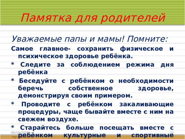 Памятка для родителей Уважаемые папы и мамы! Помните: Самое главное- сохранить физическое и психическое здоровье ребёнка. * Следите за соблюдением режима дня ребёнка * Беседуйте с ребёнком о необходимости беречь собственное здоровье, демонстрируя своим примером. * Проводите с ребёнком закаливающие процедуры, чаще бывайте вместе с ним на свежем воздухе. * Старайтесь больше посещать вместе с ребёнком культурные и спортивные мероприятия. * Следите за правильным питанием ребёнка . 05/19/2025