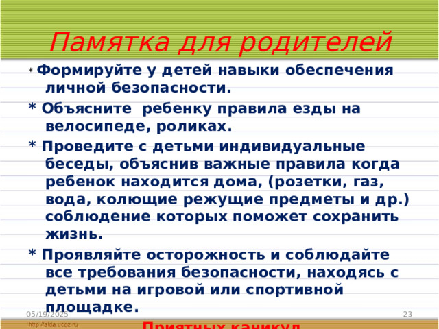 Памятка для родителей * Формируйте у детей навыки обеспечения личной безопасности. * Объясните ребенку правила езды на велосипеде, роликах. * Проведите с детьми индивидуальные беседы, объяснив важные правила когда ребенок находится дома, (розетки, газ, вода, колющие режущие предметы и др.) соблюдение которых поможет сохранить жизнь. * Проявляйте осторожность и соблюдайте все требования безопасности, находясь с детьми на игровой или спортивной площадке. Приятных каникул 05/19/2025